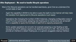 After Deployment – We need to handle lifecycle operations 
OpenStack Summit, Paris November 2014 
@Animesh Singh @Ferdy @ K_Bankole 
! 
Most of the lifecycle operations can be handled seamlessly, given that we understand the 
current state of IaaS! 
! 
- Again the capability in BOSH to be able to query the IaaS in a live manner will help make 
the transition from deployment to lifecycle operations much easier! 
- Operations like changing the number of DEA instances, changing configuration sizes of 
Cloud Foundry components, assigning new floating ips to components can all benefit 
from a capability to query the live state of IaaS from a capacity perspective.! 
- Some update operations do not work, for example assigning a new floating ip fails 
because the old IP address needs to be detached first from a VM . We should either 
provide an interface to detach floating ips, or a generic pluggable cleanup interface! 
! 
! 
 