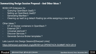 Summarizing Design Session Proposal - And Other Ideas ? 
BOSH CPI Extension for ! 
- Querying OpenStack (IaaS) ?! 
- Setting up OpenStack (IaaS)?! 
- Generating Manifest ?! 
- Cleaning up IaaS (e.g detach floating ips while assigning a new one) ?! 
Other Ideas ?! 
- CF on Docker containers in OpenStack ?! 
- External CPI ?! 
- Universal stemcell ?! 
- Discover Services ?! 
- Generate Service Broker templates ?! 
! 
Lets Launch into Design Session[Etherpad Links]! 
https://etherpad.openstack.org/p/BOSH-at-OPENSTACK-SUMMIT-NOV-2014 ! 
OpenStack Summit, Paris November 2014 
@Animesh Singh @Ferdy @ K_Bankole 
 