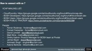 OpenStack Summit, Paris November 2014 
How to connect with us ? 
! 
VCAP MAILING LIST: ! 
@Animesh Singh @Ferdy @ K_Bankole 
! 
- CloudFoundry: https://groups.google.com/a/cloudfoundry.org/forum/#!forum/vcap-dev ! 
- BOSH Developers: https://groups.google.com/a/cloudfoundry.org/forum/#!forum/bosh-dev! 
- BOSH Users: https://groups.google.com/a/cloudfoundry.org/forum/#!forum/bosh-users! 
- BOSH PUBLIC TRACKER: https://www.pivotaltracker.com/s/projects/956238#! 
! 
People:! 
- Ferran Rodenas - frodenas@gopivotal.com! 
- Forrest Carpenter - forrest@pistoncloud.com! 
- David Lenwell - david@pistoncloud.com! 
- Matt Stine - mstine@gopivotal.com! 
- Dmitry Kalinin- Product Manager for BOSH team at Pivotal ! 
- James Bayer - jbayer@gopivotal.com! 
- Animesh Singh - singhan@us.ibm.com! 
- Kalonji Bankole - kkbankol@us.ibm.com! 
