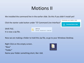 Motions II
We installed the command line in the earlier slide. Do this if you didn’t install yet!
Click the starter code button under “CF Command Line Interface”
SAVE FILE.
It is now a zip file.
Now we are making a folder to hold this zip file, so go to your Windows Desktop.
Right Click on the empty screen.
“New”
“Folder”
Name your folder something short, like I did.
 