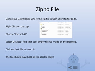 Zip to File
Go to your Downloads, where the zip file is with your starter code.
Right Click on the .zip
Choose “Extract All”
Select Desktop, find that cool empty file we made on the Desktop.
Click on that file to select it.
The file should now hold all the starter code!
 