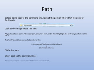 Path
Before going back to the command line, look at the path of where that file on your
Desktop is.
Look at the image above this text:
All you have to do is click ^ the clear part, anywhere on it, and it should highlight the path for you of where this
file is.
This ‘path’ should look somewhat similar to this:
C:UsersjoecashMy DocumentsGarlicBanana
or
C:whatisGarlicBanana
COPY this path.
Okay, back to the command line!
*My app’s name is just ‘garlic’. But I made a folder called GarlicBanana. I just wanted to clarify.
 