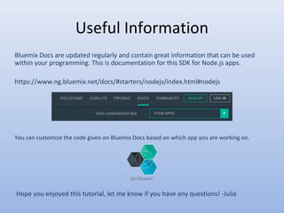 Useful Information
Bluemix Docs are updated regularly and contain great information that can be used
within your programming. This is documentation for this SDK for Node.js apps.
https://www.ng.bluemix.net/docs/#starters/nodejs/index.html#nodejs
You can customize the code given on Bluemix Docs based on which app you are working on.
Hope you enjoyed this tutorial, let me know if you have any questions! -Julia
 