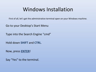 Windows Installation
First of all, let’s get the administrative terminal open on your Windows machine.
Go to your Desktop’s Start Menu
Type into the Search Engine “cmd”
Hold down SHIFT and CTRL.
Now, press ENTER!
Say “Yes” to the terminal.
 