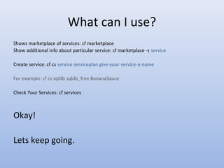 What can I use?
Shows marketplace of services: cf marketplace
Show additional info about particular service: cf marketplace -s service
Create service: cf cs service serviceplan give-your-service-a-name
For example: cf cs sqldb sqldb_free BananaSauce
Check Your Services: cf services
Okay!
Lets keep going.
 