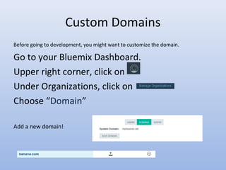 Custom Domains
Before going to development, you might want to customize the domain.
Go to your Bluemix Dashboard.
Upper right corner, click on
Under Organizations, click on
Choose “Domain”
Add a new domain!
 