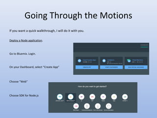 Going Through the Motions
If you want a quick walkthrough, I will do it with you.
Deploy a Node application.
Go to Bluemix. Login.
On your Dashboard, select “Create App”
Choose “Web”
Choose SDK for Node.js
 