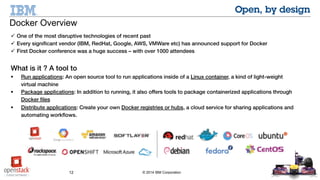 12 © 2014 IBM Corporation
 One of the most disruptive technologies of recent past
 Every significant vendor (IBM, RedHat, Google, AWS, VMWare etc) has announced support for Docker
 First Docker conference was a huge success – with over 1000 attendees
What is it ? A tool to
 Run applications: An open source tool to run applications inside of a Linux container, a kind of light-weight virtual
machine
 Package applications: In addition to running, it also offers tools to package containerized applications through Docker
files
 Distribute applications: Create your own Docker registries or hubs, a cloud service for sharing applications and
automating workflows.
Docker Overview
 