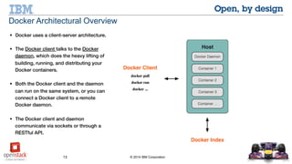 13 © 2014 IBM Corporation
 Docker uses a client-server architecture.
 The Docker client talks to the Docker
daemon, which does the heavy lifting of
building, running, and distributing your
Docker containers.
 Both the Docker client and the daemon can
run on the same system, or you can connect
a Docker client to a remote Docker daemon.
 The Docker client and daemon communicate
via sockets or through a RESTful API.
Docker Architectural Overview
 