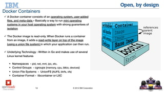 14 © 2014 IBM Corporation
 A Docker container consists of an operating system, user-added files,
and meta-data – Basically a way to run mini operating systems in
your host operating system with strong guarantees of isolation
 The Docker image is read-only. When Docker runs a container from
an image, it adds a read-write layer on top of the image (using a
union file system) in which your application can then run.
 Underlying Technology : Written in Go and makes use of several
Linux kernel features
 Namespaces - pid, net, mnt, ipc, etc.
 Control Groups - cgroups (memory, cpu, blkio, devices)
 Union File Systems - UnionFS (AUFS, btrfs, vfs)
 Container Format - libcontainer or LXC
Docker Containers
 