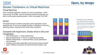 15 © 2014 IBM Corporation
Docker Containers vs Virtual Machines
Virtual Machines
Each virtualized application includes not only the application - which
may be only 10s of MB - and the necessary binaries and libraries, but
also an entire guest operating system - which may weigh 10s of GB.
Docker
The Docker Engine container comprises just the application and its
dependencies. It runs as an isolated process in userspace on the host
operating system, sharing the kernel with other containers
Compared with Hypervisors, Docker which is OS-Level
Virtualization:
• CPU Performance => native performance
• Memory Performance => few % for (optional) accounting
• Network Performance => small overhead; can be optimized to
zero overhead
• creating a new base image takes a few seconds (copy-on-write)
• apps in different containers can share the same binaries / libs
 