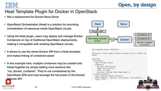 18 © 2014 IBM Corporation
 Not a replacement for Docker Nova Driver
 OpenStack Orchestration (Heat) is a solution for providing
orchestration of resources inside OpenStack clouds.
 Using the Heat plugin, users may deploy and manage Docker
Containers on top of traditional OpenStack deployments, making it
compatible with existing OpenStack clouds.
 It allows to use the whole Docker API from a Heat template, and
makes linking of containers easier
 In the example here, multiple containers may be created and
linked together by simply adding more sections like
“my_docker_container”. They’re not constrained by the OpenStack
APIs and may leverage the full power of the Docker Remote API.
Heat Template Plugin for Docker in OpenStack
 