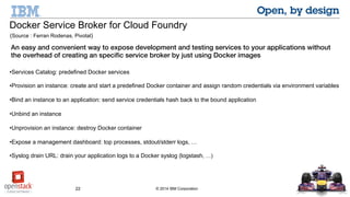 22 © 2014 IBM Corporation
Docker Service Broker for Cloud Foundry
(Source : Ferran Rodenas, Pivotal)
An easy and convenient way to expose development and testing services to your applications without the
overhead of creating an specific service broker by just using Docker images
•Services Catalog: predefined Docker services
•Provision an instance: create and start a predefined Docker container and assign random credentials via environment variables
•Bind an instance to an application: send service credentials hash back to the bound application
•Unbind an instance
•Unprovision an instance: destroy Docker container
•Expose a management dashboard: top processes, stdout/stderr logs, …
•Syslog drain URL: drain your application logs to a Docker syslog (logstash, …)
Docker Service Broker for Cloud Foundry
(Source : Ferran Rodenas, Pivotal)
 