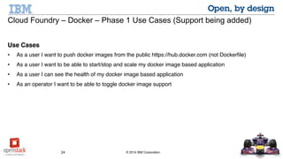 24 © 2014 IBM Corporation
Cloud Foundry – Docker – Phase 1 Use Cases (Support being added)
Use Cases
• As a user I want to push docker images from the public https://hub.docker.com (not Dockerfile)
• As a user I want to be able to start/stop and scale my docker image based application
• As a user I can see the health of my docker image based application
• As an operator I want to be able to toggle docker image support
 