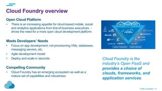 © IBM Corporation 10
Cloud Foundry overview
Open Cloud Platform
•  There is an increasing appetite for cloud-based mobile, social
and analytics applications from line-of-business executives -
drives the need for a more open cloud development platform.
Meets Developers’ Needs
•  Focus on app development, not provisioning VMs, databases,
messaging servers, etc.
•  Agile development model
•  Deploy and scale in seconds
Compelling Community
•  Cloud Foundry has an emerging ecosystem as well as a
mature set of capabilities and robustness
Cloud Foundry is the
industry’s Open PaaS and
provides a choice of
clouds, frameworks, and
application services.
 
