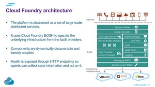 © IBM Corporation 11
Cloud Foundry architecture
•  The platform is abstracted as a set of large-scale
distributed services.
•  It uses Cloud Foundry BOSH to operate the
underlying infrastructure from the IaaS providers.
•  Components are dynamically discoverable and
loosely coupled.
•  Health is exposed through HTTP endpoints so
agents can collect state information and act on it.
 