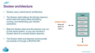 © IBM Corporation 14
Docker architecture
•  Docker uses a client-server architecture.
•  The Docker client talks to the Docker daemon,
which does the heavy lifting of building,
running, and distributing your Docker
containers.
•  Both the Docker client and the daemon can run
on the same system, or you can connect a
Docker client to a remote Docker daemon.
•  The Docker client and daemon communicate
via sockets or through a RESTful API.
 