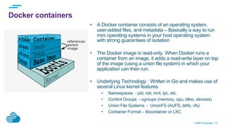 © IBM Corporation 15
Docker containers
•  A Docker container consists of an operating system,
user-added files, and metadata – Basically a way to run
mini operating systems in your host operating system
with strong guarantees of isolation
•  The Docker image is read-only. When Docker runs a
container from an image, it adds a read-write layer on top
of the image (using a union file system) in which your
application can then run.
•  Underlying Technology : Written in Go and makes use of
several Linux kernel features
•  Namespaces - pid, net, mnt, ipc, etc.
•  Control Groups - cgroups (memory, cpu, blkio, devices)
•  Union File Systems - UnionFS (AUFS, btrfs, vfs)
•  Container Format - libcontainer or LXC
 