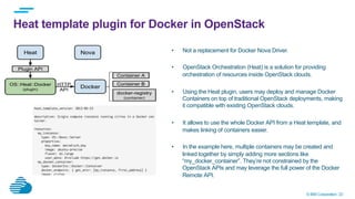 © IBM Corporation 23
Heat template plugin for Docker in OpenStack
•  Not a replacement for Docker Nova Driver.
•  OpenStack Orchestration (Heat) is a solution for providing
orchestration of resources inside OpenStack clouds.
•  Using the Heat plugin, users may deploy and manage Docker
Containers on top of traditional OpenStack deployments, making
it compatible with existing OpenStack clouds.
•  It allows to use the whole Docker API from a Heat template, and
makes linking of containers easier.
•  In the example here, multiple containers may be created and
linked together by simply adding more sections like
“my_docker_container”. They’re not constrained by the
OpenStack APIs and may leverage the full power of the Docker
Remote API.
 