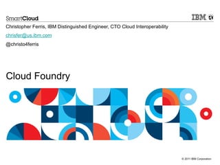 © 2011 IBM Corporation
Cloud Foundry
Christopher Ferris, IBM Distinguished Engineer, CTO Cloud Interoperability
chrisfer@us.ibm.com
@christo4ferris
 