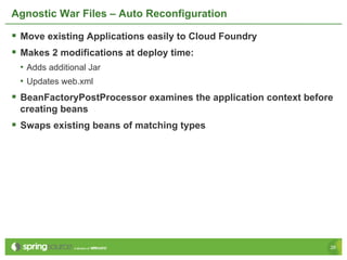 Agnostic War Files – Auto Reconfiguration

§  Move existing Applications easily to Cloud Foundry
§  Makes 2 modifications at deploy time:
 •  Adds additional Jar
 •  Updates web.xml
§  BeanFactoryPostProcessor examines the application context before
 creating beans
§  Swaps existing beans of matching types




                                                                   26
 