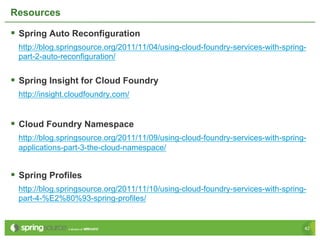 Resources

§  Spring Auto Reconfiguration
  http://blog.springsource.org/2011/11/04/using-cloud-foundry-services-with-spring-
  part-2-auto-reconfiguration/


§  Spring Insight for Cloud Foundry
  http://insight.cloudfoundry.com/


§  Cloud Foundry Namespace
  http://blog.springsource.org/2011/11/09/using-cloud-foundry-services-with-spring-
  applications-part-3-the-cloud-namespace/


§  Spring Profiles
  http://blog.springsource.org/2011/11/10/using-cloud-foundry-services-with-spring-
  part-4-%E2%80%93-spring-profiles/


                                                                                  42
 