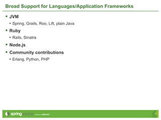 Broad Support for Languages/Application Frameworks

§  JVM
  •  Spring, Grails, Roo, Lift, plain Java
§  Ruby
  •  Rails, Sinatra
§  Node.js
§  Community contributions
  •  Erlang, Python, PHP




                                                     7
 