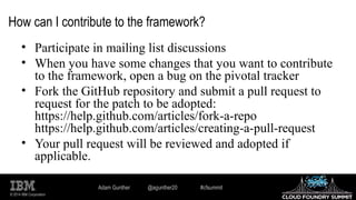 © 2014 IBM Corporation
How can I contribute to the framework?
• Participate in mailing list discussions
• When you have some changes that you want to contribute
to the framework, open a bug on the pivotal tracker
• Fork the GitHub repository and submit a pull request to
request for the patch to be adopted:
https://help.github.com/articles/fork-a-repo
https://help.github.com/articles/creating-a-pull-request
• Your pull request will be reviewed and adopted if
applicable.
Adam Gunther @agunther20 #cfsummit
 