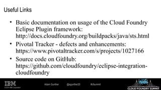 © 2014 IBM Corporation
Useful Links
• Basic documentation on usage of the Cloud Foundry
Eclipse Plugin framework:
http://docs.cloudfoundry.org/buildpacks/java/sts.html
• Pivotal Tracker - defects and enhancements:
https://www.pivotaltracker.com/s/projects/1027166
• Source code on GitHub:
https://github.com/cloudfoundry/eclipse-integration-
cloudfoundry
Adam Gunther @agunther20 #cfsummit
 