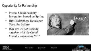 © 2014 IBM Corporation
Opportunity for Partnership
• Pivotal Cloud Foundry
Integration hosted on Spring
• IBM WebSphere Developer
Tools for Eclipse
• Why are we not working
together with the Cloud
Foundry community?!?!?
Adam Gunther @agunther20 #cfsummit
 