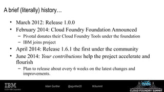 © 2014 IBM Corporation
A brief (literally) history…
• March 2012: Release 1.0.0
• February 2014: Cloud Foundry Foundation Announced
– Pivotal donates their Cloud Foundry Tools under the foundation
– IBM joins project
• April 2014: Release 1.6.1 the first under the community
• June 2014: Your contributions help the project accelerate and
flourish
– Plan to release about every 6 weeks on the latest changes and
improvements.
Adam Gunther @agunther20 #cfsummit
 