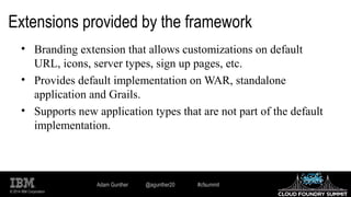 © 2014 IBM Corporation
Extensions provided by the framework
• Branding extension that allows customizations on default
URL, icons, server types, sign up pages, etc.
• Provides default implementation on WAR, standalone
application and Grails.
• Supports new application types that are not part of the default
implementation.
Adam Gunther @agunther20 #cfsummit
 