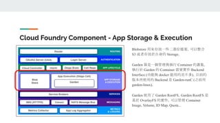 Cloud Foundry Component - App Storage & Execution
Blobstore 用來存放一些二進位檔案，可以整合
S3 或者存放於自身的 Storage。
Garden 算是一個管理與執行 Container 的叢集，
執行於 Garden 的 Container 需要實作 Backend
Interface (功能與 docker 能用的差不多)。目前的
版本所使用的 Backend 是 Garden-runC (之前用
garden-linux)。
Garden 使用了 Garden RootFS，Garden RootFS 是
基於 OverlayFS 的實作，可以管理 Container
Image, Volume, ID Map, Quota...
 