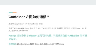 Container 之間如何通信？
透過 Overlay Network (與 Docker Swarm 相同)
實現了 VXLAN (RFC 7348)，相較於 VLAN，VXLAN 可以在不更動硬體設定的情況下實現Virtual LAN 配
置，通訊時使用UDP 4789。
Policies 控制各個 Container 之間的防火牆，不需重新啟動 Application 即可變
更設定。
規模驗證：25w Container, 1250 Diego Cell, 305 node, 28TB Memory
 
