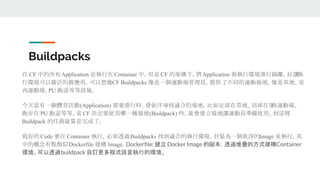 Buildpacks
在 CF 中的所有Application 是執行在 Container 中，但是 CF 的架構下，將Application 與執行環境進行隔離，好讓執
行環境可以廣泛的被應用。可以想像CF Buildpacks 像是一個運動場管理員，提供了不同的運動場地，像是草地、室
內運動場、PU 跑道等等設施。
今天當有一個體育活動(Application) 需要進行時，會依序尋找適合的場地。比如足球在草地、羽球在室內運動場、
跑步在 PU 跑道等等。當CF 決定要使用哪一種場地(Buildpack) 時，就會建立場地讓運動員準備使用。到這裡
Buildpack 的任務就算是完成了。
寫好的 Code 要在 Container 執行，必須透過Buildpacks 找到適合的執行環境，封裝為一個乾淨的Image 來執行，其
中的概念有點類似Dockerfile 建構 Image。Dockerﬁle: 建立 Docker Image 的腳本，透過堆疊的方式建構Container
環境。可以透過buildpack 自訂更多程式語言執行的環境。
 
