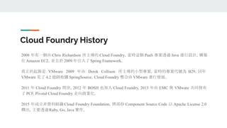 Cloud Foundry History
2008 年有一個由 Chris Richardson 所主導的 Cloud Foundry，當時這個 PaaS 專案透過 Java 進行設計，構築
在 Amazon EC2，並且於 2009 年引入了 Spring Framework。
真正的起源是 VMware 2009 年由 Derek Collison 所主導的小型專案，當時的專案代號為 B29，同年
VMware 花了 4.2 億鎂收購 SpringSource，Cloud Foundry 整合由 VMware 進行發展。
2011 年 Cloud Foundry 問世，2012 年 BOSH 也加入 Cloud Foundry, 2013 年由 EMC 與 VMware 共同發布
了 PCF, Pivotal Cloud Foundry 走向商業化。
2015 年成立非營利組織 Cloud Foundry Foundation，將部份 Component Source Code 以 Apache License 2.0
釋出，主要透過Ruby, Go, Java 實作。
 