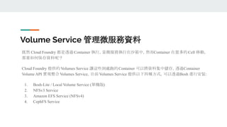 Volume Service 管理微服務資料
既然 Cloud Foundry 都是透過 Container 執行，當微服務執行在沙箱中，然而Container 在眾多的 Cell 移動，
那要如何保存資料呢？
Cloud Foundry 提供的 Volumes Service 讓這些到處跑的Container 可以將資料集中儲存，透過Container
Volume API 實現整合 Volumes Service。目前 Volumes Service 提供以下四種方式，可以透過Bosh 進行安裝：
1. Bosh-Lite / Local Volume Service (單機版)
2. NFSv3 Service
3. Amazon EFS Service (NFSv4)
4. CephFS Service
 