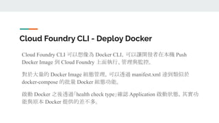 Cloud Foundry CLI - Deploy Docker
Cloud Foundry CLI 可以想像為 Docker CLI，可以讓開發者在本機 Push
Docker Image 到 Cloud Foundry 上面執行、管理與監控。
對於大量的 Docker Image 組態管理，可以透過 manifest.xml 達到類似於
docker-compose 的批量 Docker 組態功能。
啟動 Docker 之後透過「health check type」確認 Application 啟動狀態，其實功
能與原本 Docker 提供的差不多。
 