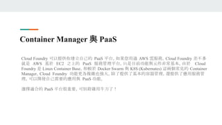 Container Manager 與 PaaS
Cloud Foundry 可以提供你建立自己的 PaaS 平台，如果您用過 AWS 雲服務，Cloud Foundry 差不多
就是 AWS 基於 EC2 之上的 PaaS 服務管理平台，只是目前功能與元件非常基本。由於 Cloud
Foundry 是 Linux Container Base，相較於 Docker Swarm 與 K8S (Kubernates) 這兩個常見的 Container
Manager，Cloud Foundry 功能更為複雜也強大。除了提供了基本的容器管理，還提供了應用服務管
理，可以開發自己需要的應用與 PaaS 功能。
選擇適合的 PaaS 平台很重要，可別殺雞用牛刀了！
 