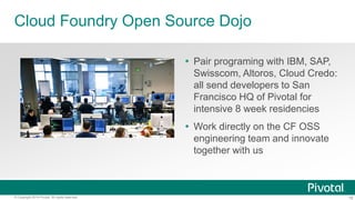 18© Copyright 2014 Pivotal. All rights reserved.
Cloud Foundry Open Source Dojo
 Pair programing with IBM, SAP,
Swisscom, Altoros, Cloud Credo:
all send developers to San
Francisco HQ of Pivotal for
intensive 8 week residencies
 Work directly on the CF OSS
engineering team and innovate
together with us
 