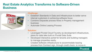 28© Copyright 2014 Pivotal. All rights reserved.
Real Estate Analytics Transforms to Software-Driven
Business
Challenge:
• Establish Standards in Data and Infrastructure to better serve
internal customers in achieving software focus
• Combine Disparate process flows in Property management
business
• Automate Online Leasing Process
Solution:
• Leveraged Pivotal Cloud Foundry as development infrastructure,
plans for data lake built on Pivotal Data Suite
• Developed interactive portal for tenants and building managers
to manage properties easily.
• Created Software infrastructure to accommodate leasing
process from Contract sign, through credit check, to move-in.
 