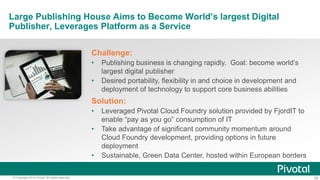 29© Copyright 2014 Pivotal. All rights reserved.
Large Publishing House Aims to Become World’s largest Digital
Publisher, Leverages Platform as a Service
Challenge:
• Publishing business is changing rapidly. Goal: become world’s
largest digital publisher
• Desired portability, flexibility in and choice in development and
deployment of technology to support core business abilities
Solution:
• Leveraged Pivotal Cloud Foundry solution provided by FjordIT to
enable “pay as you go” consumption of IT
• Take advantage of significant community momentum around
Cloud Foundry development, providing options in future
deployment
• Sustainable, Green Data Center, hosted within European borders
 