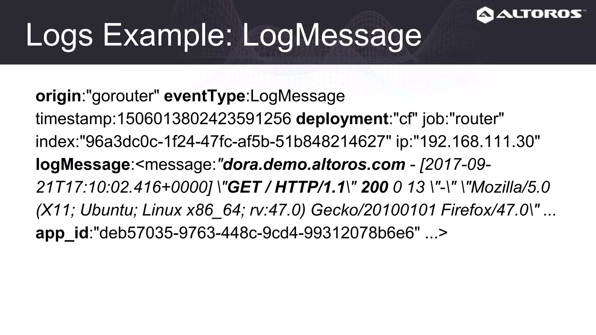 Logs Example: LogMessage
origin:"gorouter" eventType:LogMessage
timestamp:1506013802423591256 deployment:"cf" job:"router"
index:"96a3dc0c-1f24-47fc-af5b-51b848214627" ip:"192.168.111.30"
logMessage:<message:"dora.demo.altoros.com - [2017-09-
21T17:10:02.416+0000] "GET / HTTP/1.1" 200 0 13 "-" "Mozilla/5.0
(X11; Ubuntu; Linux x86_64; rv:47.0) Gecko/20100101 Firefox/47.0" ...
app_id:"deb57035-9763-448c-9cd4-99312078b6e6" ...>
 