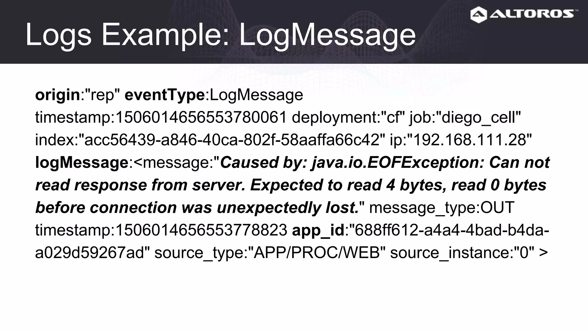 Logs Example: LogMessage
origin:"rep" eventType:LogMessage
timestamp:1506014656553780061 deployment:"cf" job:"diego_cell"
index:"acc56439-a846-40ca-802f-58aaffa66c42" ip:"192.168.111.28"
logMessage:<message:"Caused by: java.io.EOFException: Can not
read response from server. Expected to read 4 bytes, read 0 bytes
before connection was unexpectedly lost." message_type:OUT
timestamp:1506014656553778823 app_id:"688ff612-a4a4-4bad-b4da-
a029d59267ad" source_type:"APP/PROC/WEB" source_instance:"0" >
 