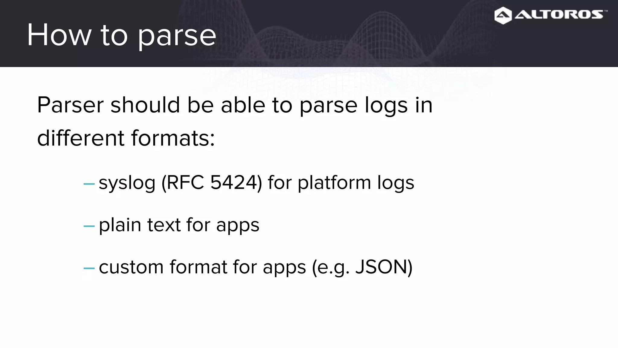 How to parse
Parser should be able to parse logs in
different formats:
– syslog (RFC 5424) for platform logs
– plain text for apps
– custom format for apps (e.g. JSON)
 