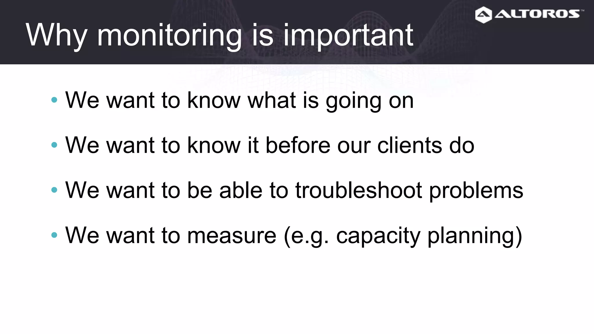 Why monitoring is important
• We want to know what is going on
• We want to know it before our clients do
• We want to be able to troubleshoot problems
• We want to measure (e.g. capacity planning)
 