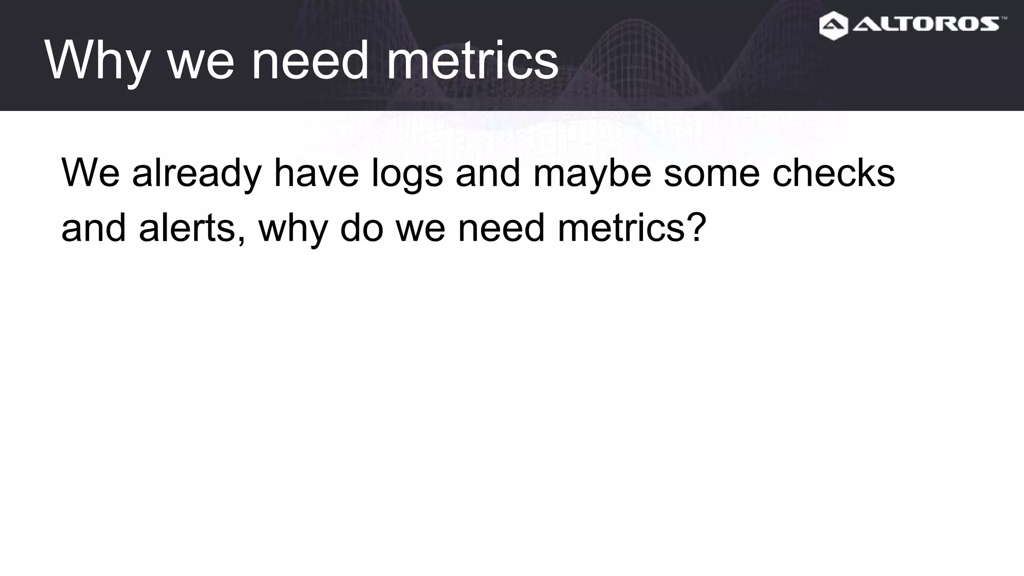 Why we need metrics
We already have logs and maybe some checks
and alerts, why do we need metrics?
 