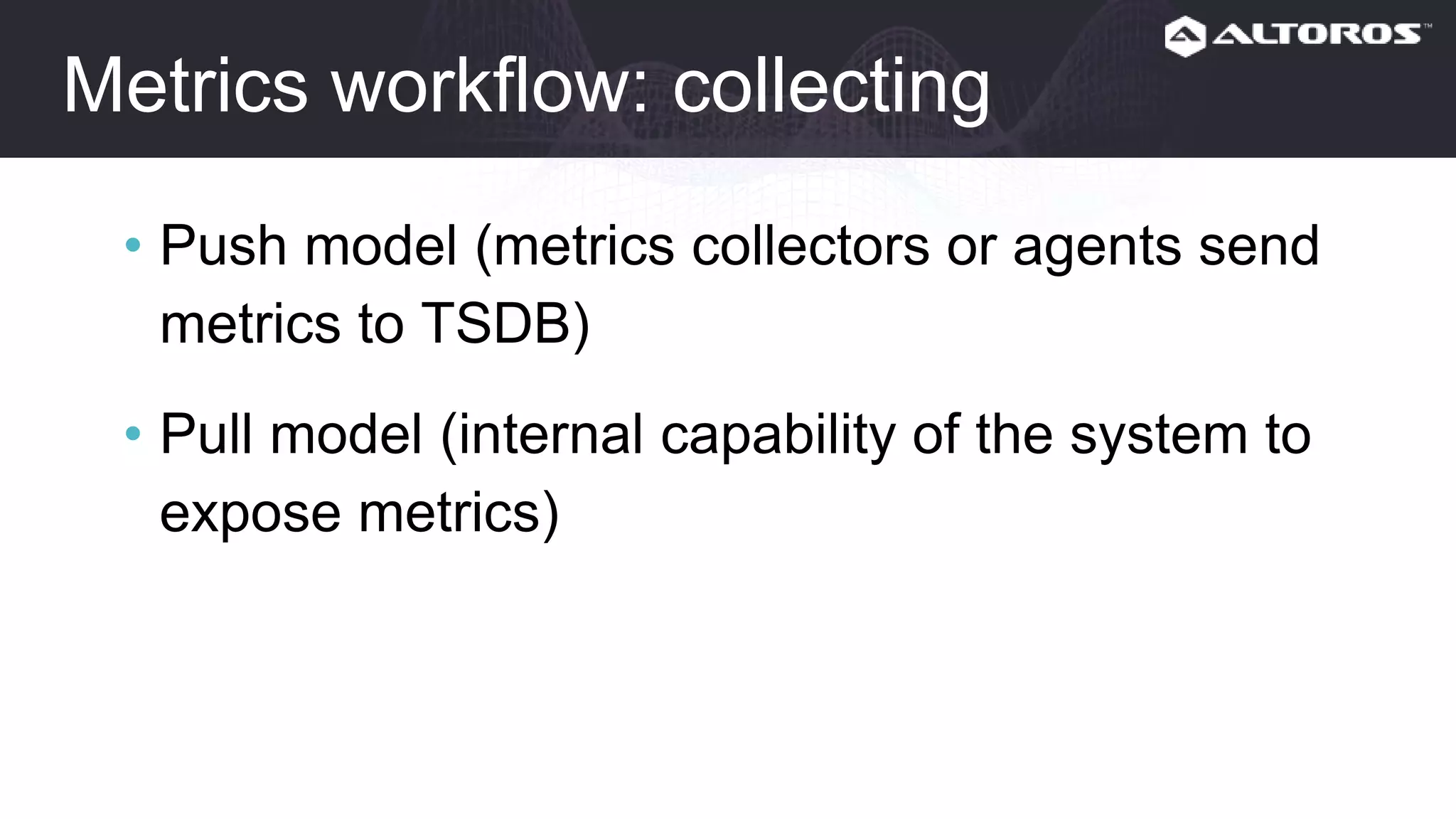 Metrics workflow: collecting
• Push model (metrics collectors or agents send
metrics to TSDB)
• Pull model (internal capability of the system to
expose metrics)
 