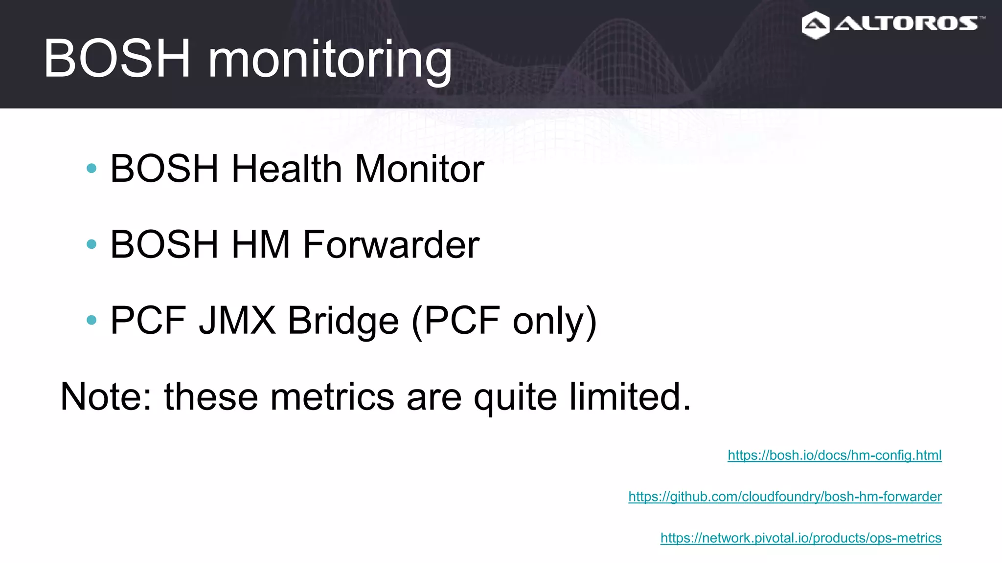 BOSH monitoring
• BOSH Health Monitor
• BOSH HM Forwarder
• PCF JMX Bridge (PCF only)
Note: these metrics are quite limited.
https://bosh.io/docs/hm-config.html
https://github.com/cloudfoundry/bosh-hm-forwarder
https://network.pivotal.io/products/ops-metrics
 