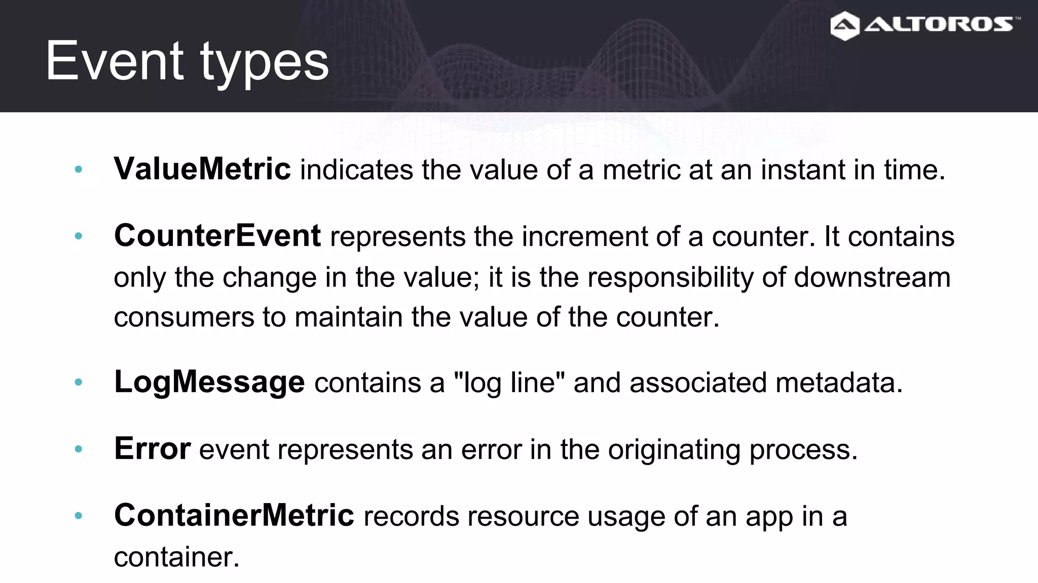 Event types
• ValueMetric indicates the value of a metric at an instant in time.
• CounterEvent represents the increment of a counter. It contains
only the change in the value; it is the responsibility of downstream
consumers to maintain the value of the counter.
• LogMessage contains a "log line" and associated metadata.
• Error event represents an error in the originating process.
• ContainerMetric records resource usage of an app in a container.
• HttpStartStop event represents the whole lifecycle of an HTTP
request.
 